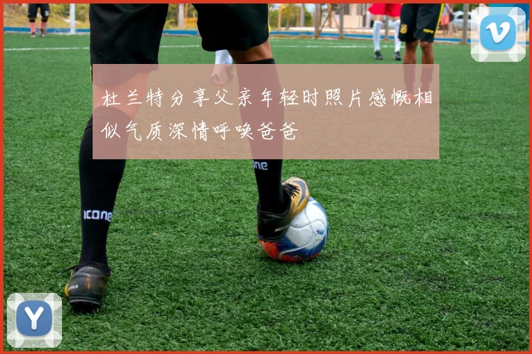 杜兰特分享父亲年轻时照片感慨相似气质深情呼唤爸爸