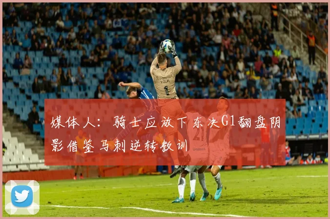 媒体人：骑士应放下东决G1翻盘阴影借鉴马刺逆转教训