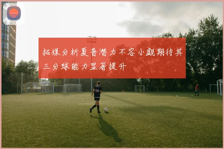 拓媒分析夏普潜力不容小觑期待其三分球能力显著提升