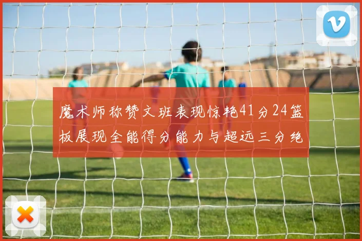 魔术师称赞文班表现惊艳41分24篮板展现全能得分能力与超远三分绝技