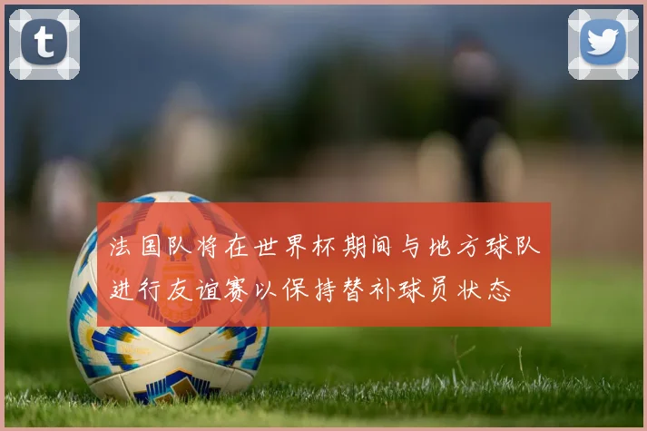 法国队将在世界杯期间与地方球队进行友谊赛以保持替补球员状态