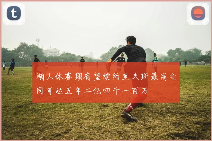 湖人休赛期有望续约里夫斯最高合同可达五年二亿四千一百万