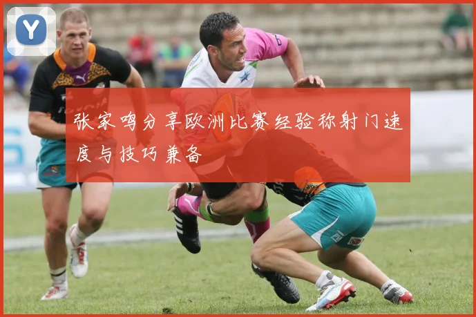 张家鸣分享欧洲比赛经验称射门速度与技巧兼备