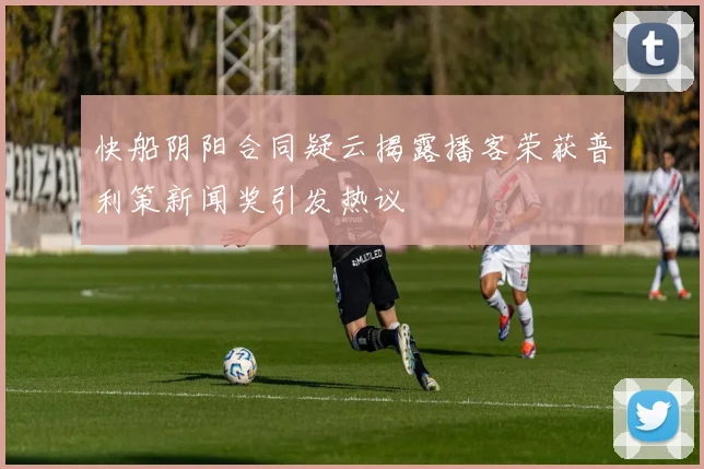 快船阴阳合同疑云揭露播客荣获普利策新闻奖引发热议
