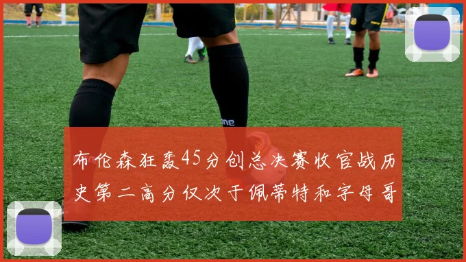 布伦森狂轰45分创总决赛收官战历史第二高分仅次于佩蒂特和字母哥