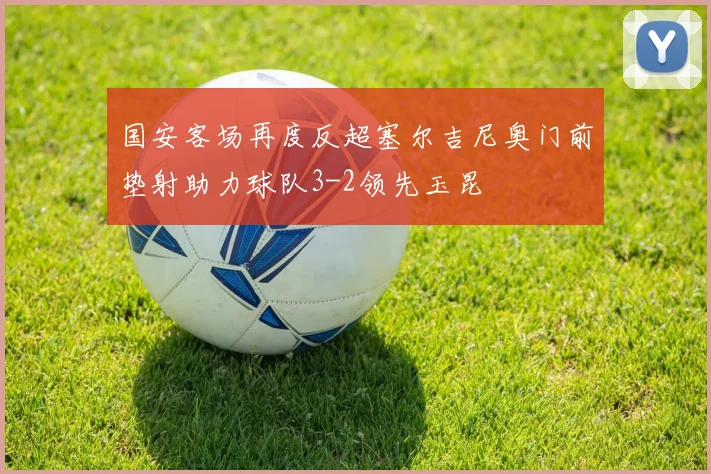 国安客场再度反超塞尔吉尼奥门前垫射助力球队3-2领先玉昆