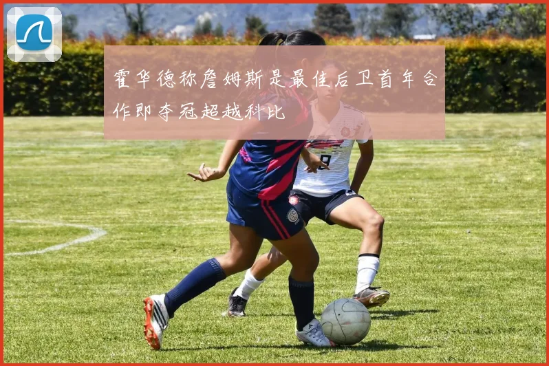 霍华德称詹姆斯是最佳后卫首年合作即夺冠超越科比