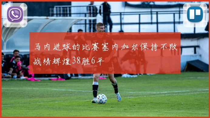 马内进球的比赛塞内加尔保持不败战绩辉煌38胜6平