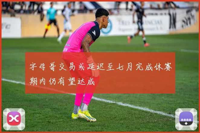 字母哥交易或延迟至七月完成休赛期内仍有望达成