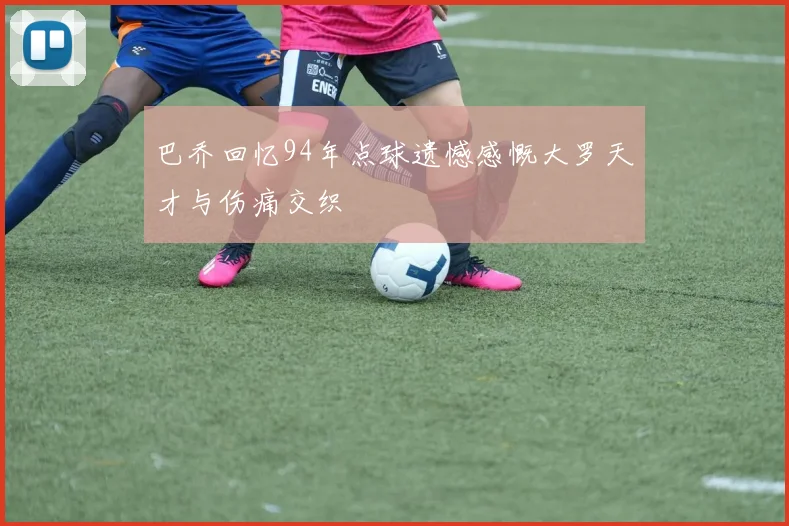 巴乔回忆94年点球遗憾感慨大罗天才与伤痛交织