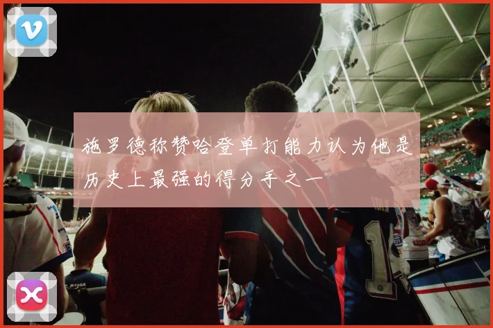 施罗德称赞哈登单打能力认为他是历史上最强的得分手之一