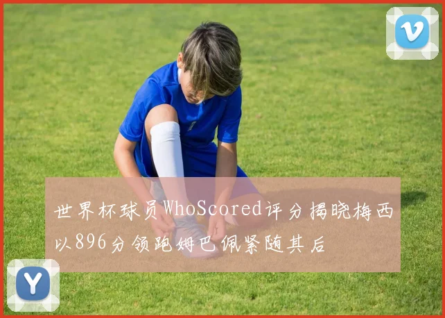 世界杯球员WhoScored评分揭晓梅西以896分领跑姆巴佩紧随其后