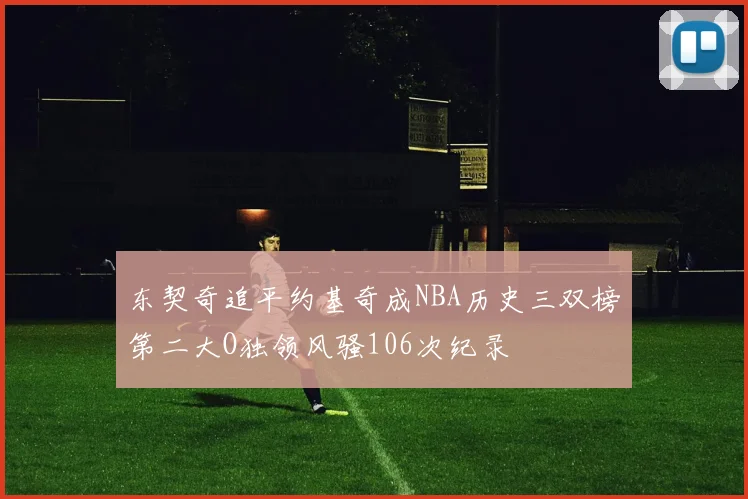 东契奇追平约基奇成NBA历史三双榜第二大O独领风骚106次纪录