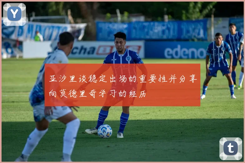亚沙里谈稳定出场的重要性并分享向莫德里奇学习的经历