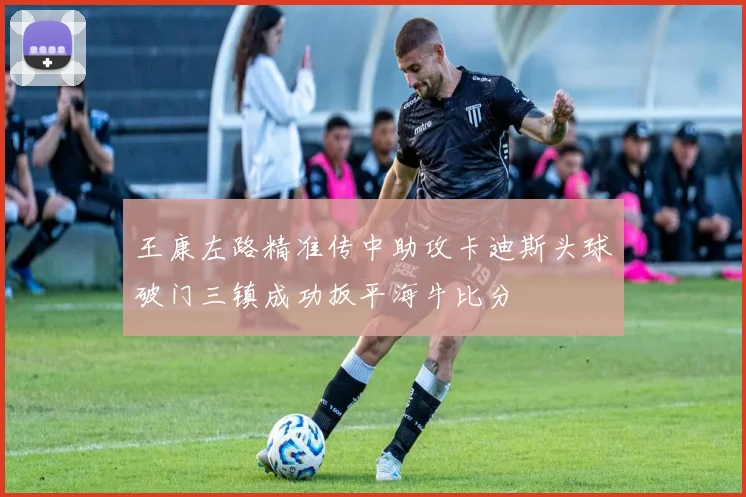 王康左路精准传中助攻卡迪斯头球破门三镇成功扳平海牛比分