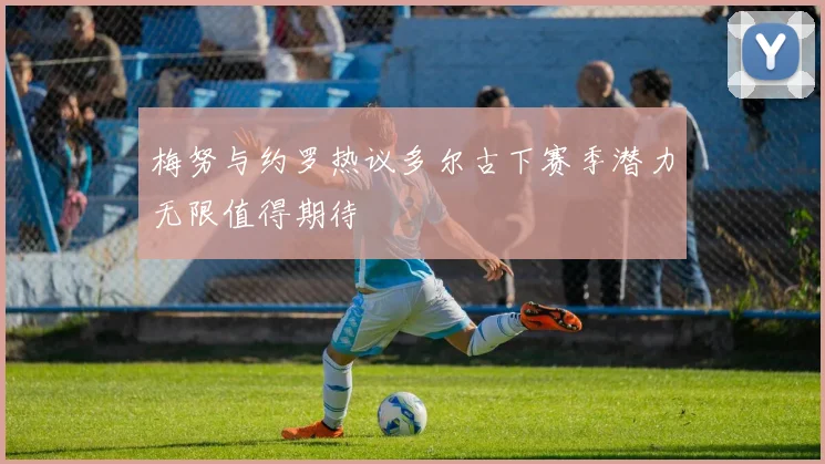 梅努与约罗热议多尔古下赛季潜力无限值得期待