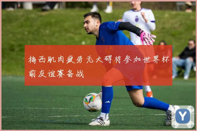 梅西肌肉疲劳无大碍将参加世界杯前友谊赛备战