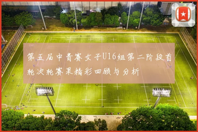 第五届中青赛女子U16组第二阶段首轮次轮赛果精彩回顾与分析