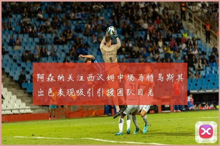 阿森纳关注西汉姆中场马特乌斯其出色表现吸引引援团队目光