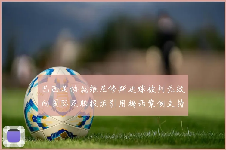 巴西足协就维尼修斯进球被判无效向国际足联投诉引用梅西案例支持