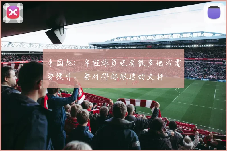 李国旭：年轻球员还有很多地方需要提升，要对得起球迷的支持